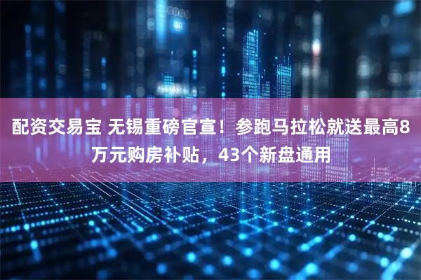 配资交易宝 无锡重磅官宣！参跑马拉松就送最高8万元购房补贴，43个新盘通用