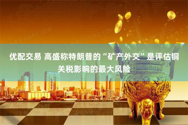 优配交易 高盛称特朗普的“矿产外交”是评估铜关税影响的最大风险