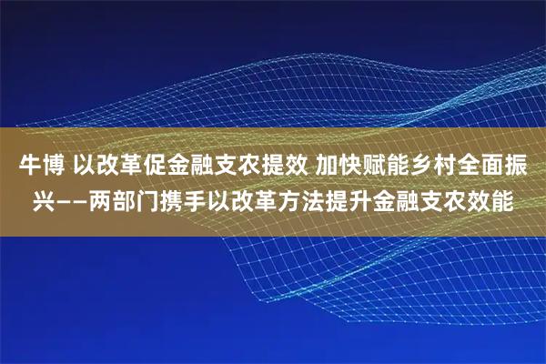 牛博 以改革促金融支农提效 加快赋能乡村全面振兴——两部门携手以改革方法提升金融支农效能