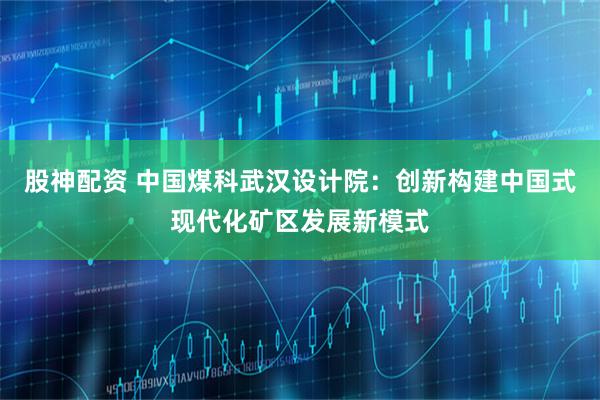 股神配资 中国煤科武汉设计院：创新构建中国式现代化矿区发展新模式