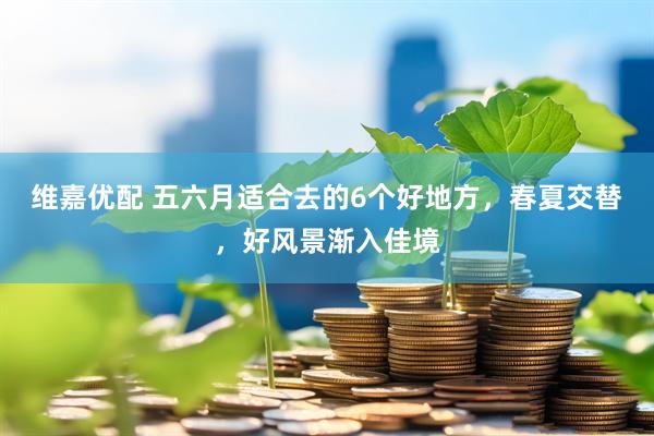 维嘉优配 五六月适合去的6个好地方，春夏交替，好风景渐入佳境