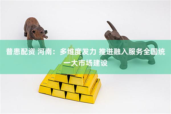 普患配资 河南：多维度发力 推进融入服务全国统一大市场建设