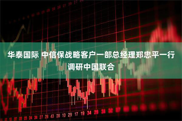 华泰国际 中信保战略客户一部总经理郑忠平一行调研中国联合