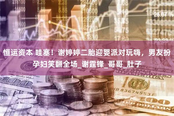 恒运资本 哇塞！谢婷婷二胎迎婴派对玩嗨，男友扮孕妇笑翻全场_谢霆锋_哥哥_肚子